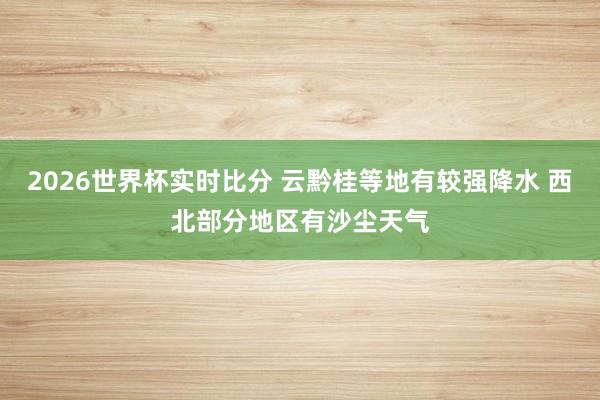 2026世界杯实时比分 云黔桂等地有较强降水 西北部分地区有沙尘天气