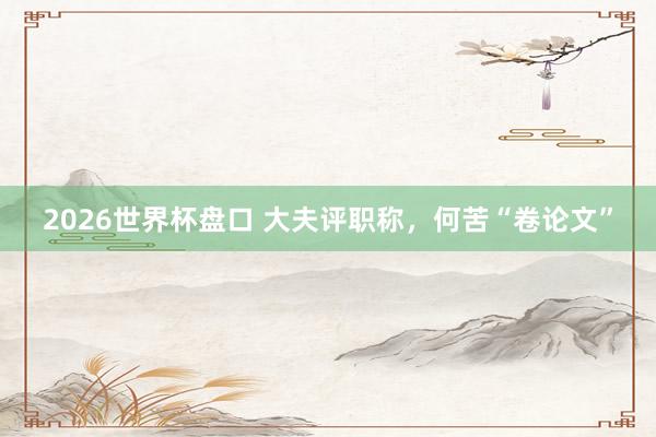 2026世界杯盘口 大夫评职称，何苦“卷论文”