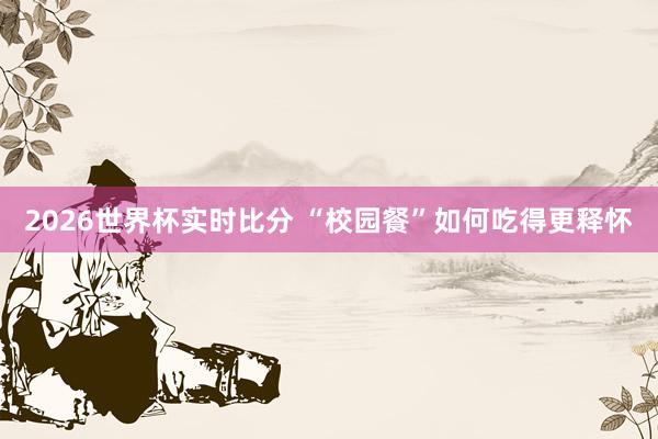 2026世界杯实时比分 “校园餐”如何吃得更释怀