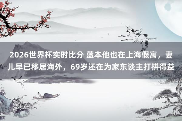 2026世界杯实时比分 蓝本他也在上海假寓，妻儿早已移居海外，69岁还在为家东谈主打拼得益