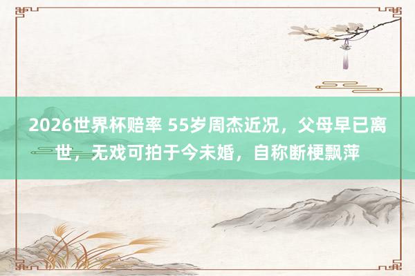 2026世界杯赔率 55岁周杰近况，父母早已离世，无戏可拍于今未婚，自称断梗飘萍