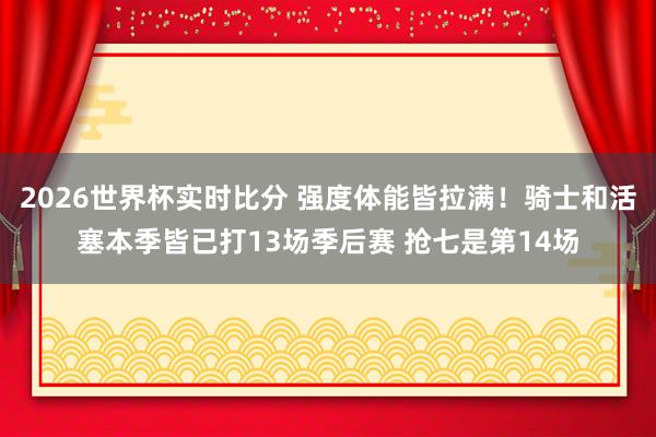 2026世界杯实时比分 强度体能皆拉满！骑士和活塞本季皆已打13场季后赛 抢七是第14场
