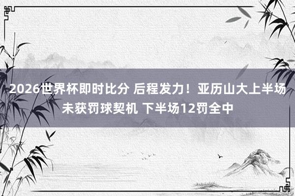 2026世界杯即时比分 后程发力！亚历山大上半场未获罚球契机 下半场12罚全中