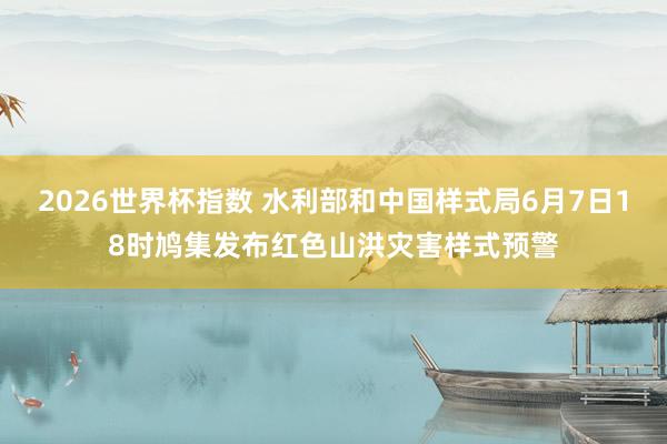2026世界杯指数 水利部和中国样式局6月7日18时鸠集发布红色山洪灾害样式预警
