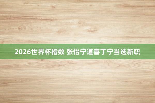 2026世界杯指数 张怡宁道喜丁宁当选新职