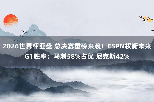 2026世界杯亚盘 总决赛重磅来袭！ESPN权衡未来G1胜率：马刺58%占优 尼克斯42%