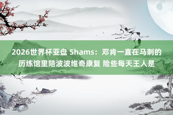 2026世界杯亚盘 Shams：邓肯一直在马刺的历练馆里陪波波维奇康复 险些每天王人是