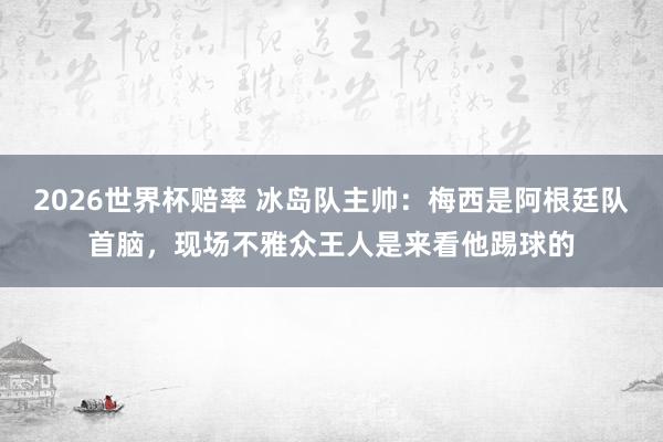 2026世界杯赔率 冰岛队主帅：梅西是阿根廷队首脑，现场不雅众王人是来看他踢球的