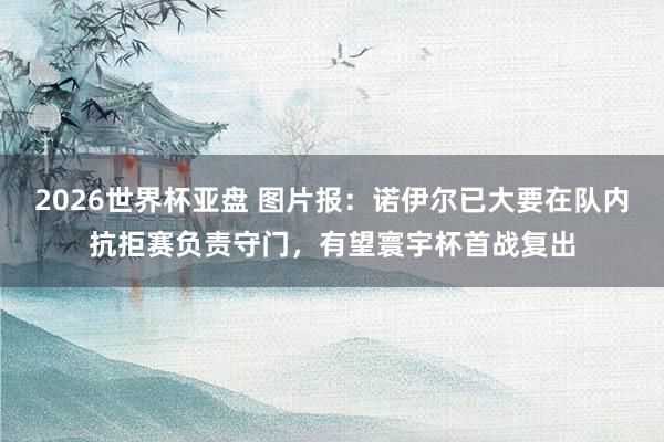2026世界杯亚盘 图片报：诺伊尔已大要在队内抗拒赛负责守门，有望寰宇杯首战复出
