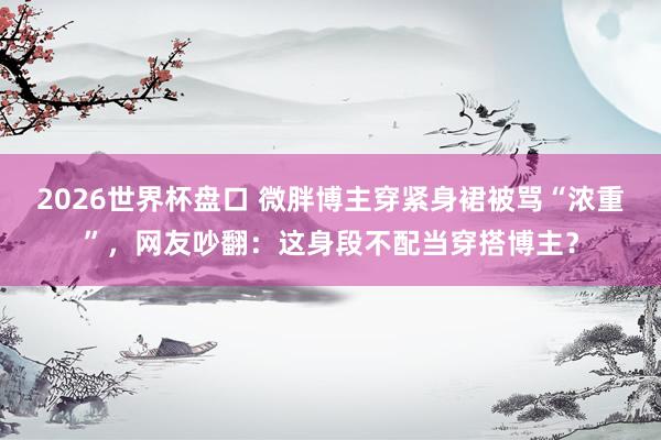 2026世界杯盘口 微胖博主穿紧身裙被骂“浓重”，网友吵翻：这身段不配当穿搭博主？