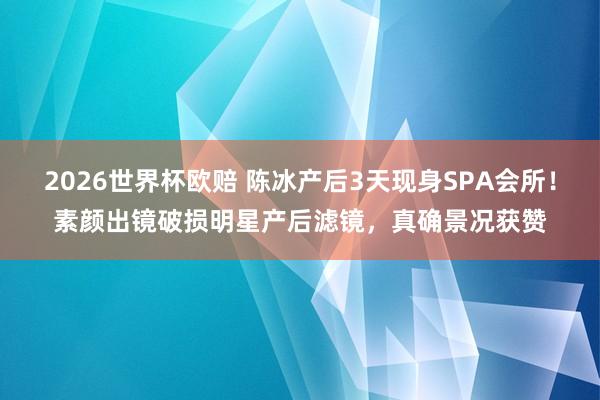 2026世界杯欧赔 陈冰产后3天现身SPA会所！素颜出镜破损明星产后滤镜，真确景况获赞