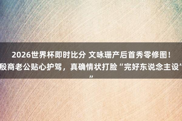 2026世界杯即时比分 文咏珊产后首秀零修图！殷商老公贴心护驾，真确情状打脸“完好东说念主设”