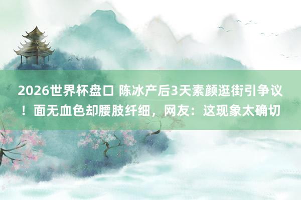 2026世界杯盘口 陈冰产后3天素颜逛街引争议！面无血色却腰肢纤细，网友：这现象太确切
