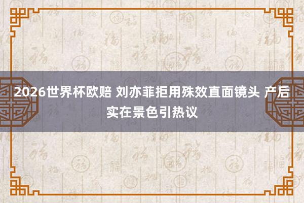 2026世界杯欧赔 刘亦菲拒用殊效直面镜头 产后实在景色引热议