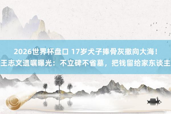 2026世界杯盘口 17岁犬子捧骨灰撒向大海！王志文遗嘱曝光：不立碑不省墓，把钱留给家东谈主