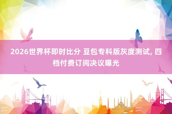 2026世界杯即时比分 豆包专科版灰度测试， 四档付费订阅决议曝光