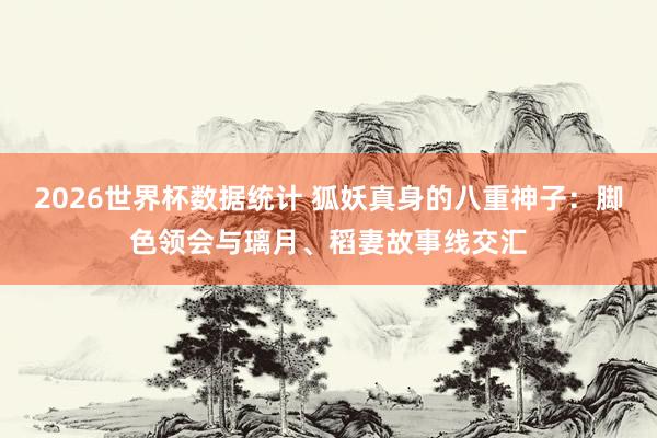 2026世界杯数据统计 狐妖真身的八重神子：脚色领会与璃月、稻妻故事线交汇