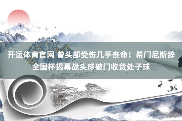开运体育官网 曾头部受伤几乎丧命!希门尼斯辞全国杯揭幕战头球破门收货处子球