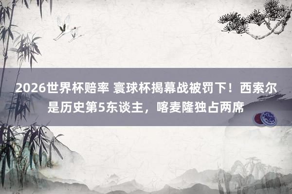 2026世界杯赔率 寰球杯揭幕战被罚下！西索尔是历史第5东谈主，喀麦隆独占两席