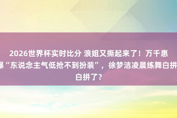 2026世界杯实时比分 浪姐又撕起来了!万千惠自曝“东说念主气低抢不到扮装”,徐梦洁凌晨练舞白拼了?
