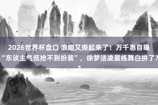 2026世界杯盘口 浪姐又撕起来了！万千惠自曝“东谈主气低抢不到扮装”，徐梦洁凌晨练舞白拼了？