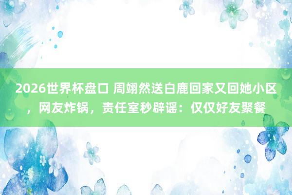2026世界杯盘口 周翊然送白鹿回家又回她小区，网友炸锅，责任室秒辟谣：仅仅好友聚餐