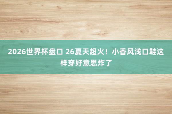 2026世界杯盘口 26夏天超火!小香风浅口鞋这样穿好意思炸了
