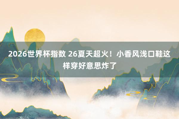 2026世界杯指数 26夏天超火!小香风浅口鞋这样穿好意思炸了