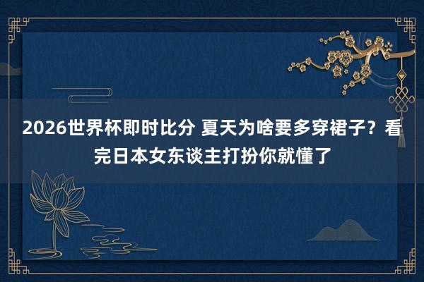 2026世界杯即时比分 夏天为啥要多穿裙子?看完日本女东谈主打扮你就懂了