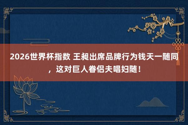 2026世界杯指数 王昶出席品牌行为钱天一随同，这对巨人眷侣夫唱妇随！