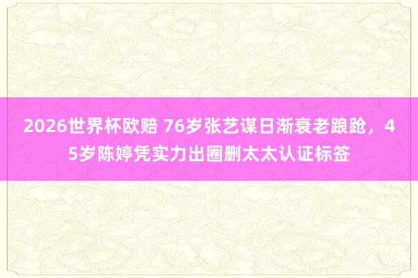 2026世界杯欧赔 76岁张艺谋日渐衰老踉跄，45岁陈婷凭实力出圈删太太认证标签