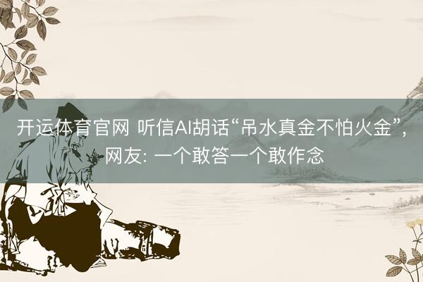 开运体育官网 听信AI胡话“吊水真金不怕火金”， 网友: 一个敢答一个敢作念