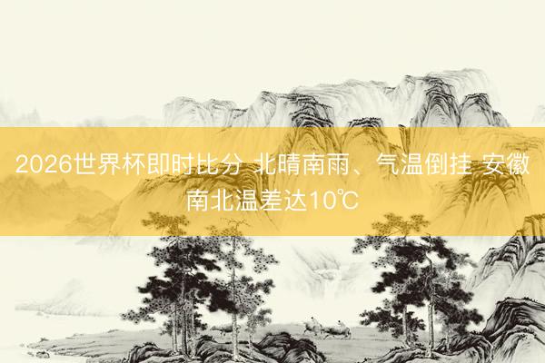 2026世界杯即时比分 北晴南雨、气温倒挂 安徽南北温差达10℃