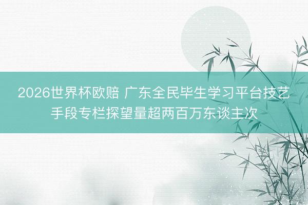 2026世界杯欧赔 广东全民毕生学习平台技艺手段专栏探望量超两百万东谈主次