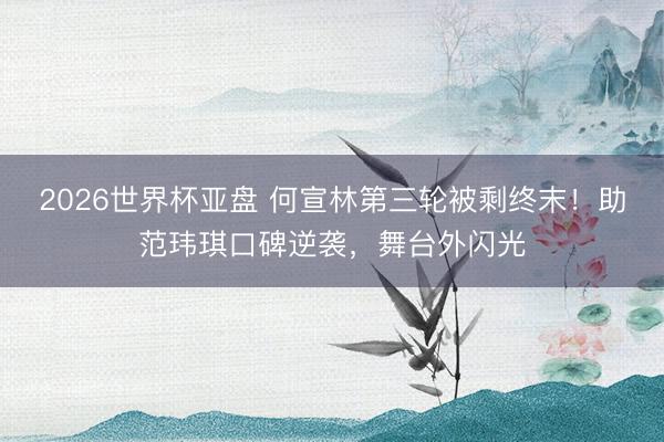 2026世界杯亚盘 何宣林第三轮被剩终末！助范玮琪口碑逆袭，舞台外闪光