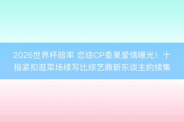 2026世界杯赔率 恋综CP委果爱情曝光！十指紧扣逛菜场续写比综艺鼎新东谈主的续集