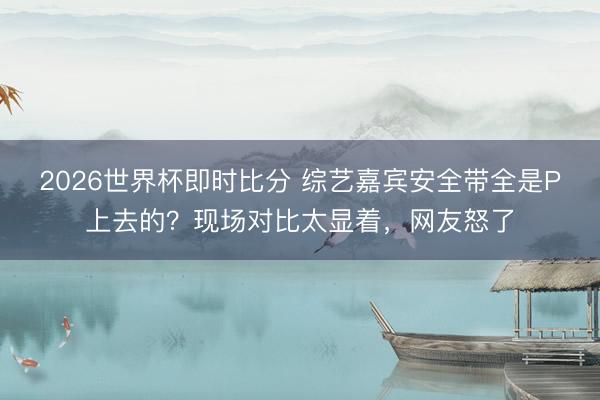 2026世界杯即时比分 综艺嘉宾安全带全是P上去的？现场对比太显着，网友怒了