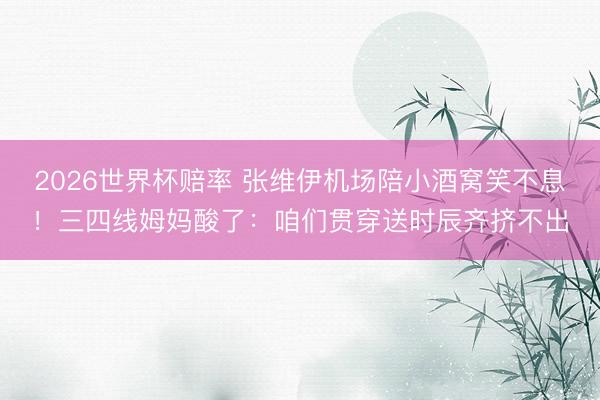 2026世界杯赔率 张维伊机场陪小酒窝笑不息！三四线姆妈酸了：咱们贯穿送时辰齐挤不出