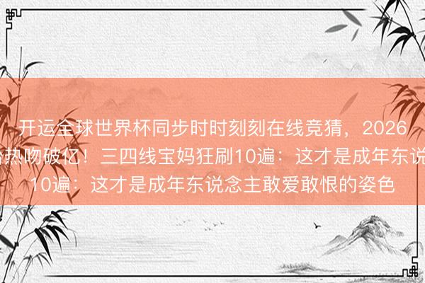 开运全球世界杯同步时时刻刻在线竞猜,2026世界杯文字直播 窗台热吻破亿!三四线宝妈狂刷10遍:这才是成年东说念主敢爱敢恨的姿色