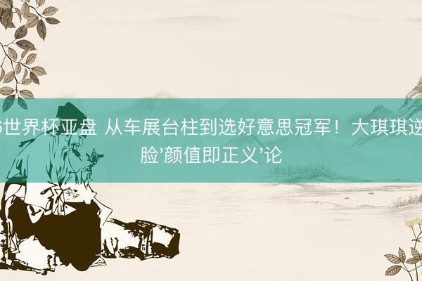 2026世界杯亚盘 从车展台柱到选好意思冠军！大琪琪逆袭打脸'颜值即正义'论
