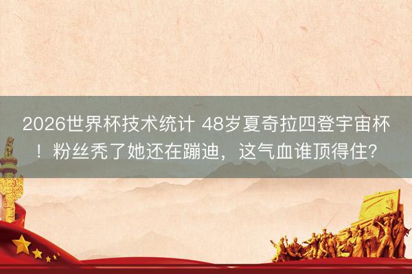 2026世界杯技术统计 48岁夏奇拉四登宇宙杯！粉丝秃了她还在蹦迪，这气血谁顶得住？