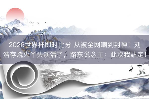 2026世界杯即时比分 从被全网嘲到封神！刘浩存烧火丫头演活了，路东说念主：此次我站定！
