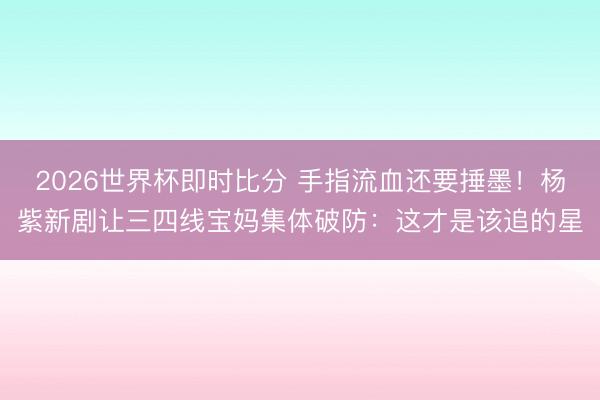 2026世界杯即时比分 手指流血还要捶墨！杨紫新剧让三四线宝妈集体破防：这才是该追的星