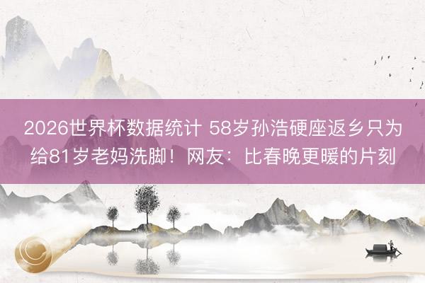 2026世界杯数据统计 58岁孙浩硬座返乡只为给81岁老妈洗脚！网友：比春晚更暖的片刻