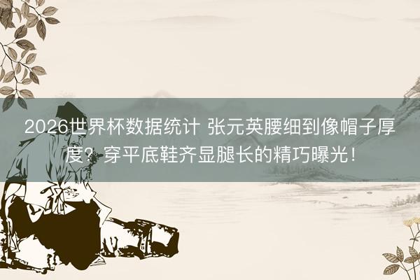 2026世界杯数据统计 张元英腰细到像帽子厚度？穿平底鞋齐显腿长的精巧曝光！
