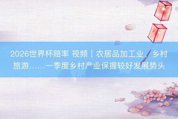 2026世界杯赔率 视频｜农居品加工业、乡村旅游……一季度乡村产业保握较好发展势头