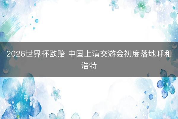 2026世界杯欧赔 中国上演交游会初度落地呼和浩特