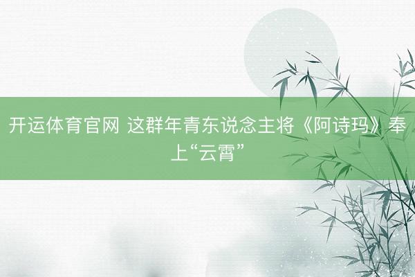 开运体育官网 这群年青东说念主将《阿诗玛》奉上“云霄”