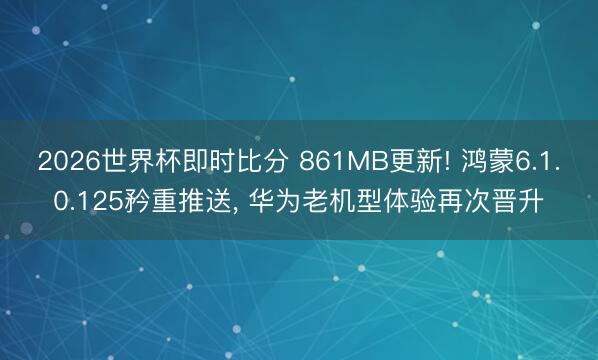 2026世界杯即时比分 861MB更新! 鸿蒙6.1.0.125矜重推送， 华为老机型体验再次晋升