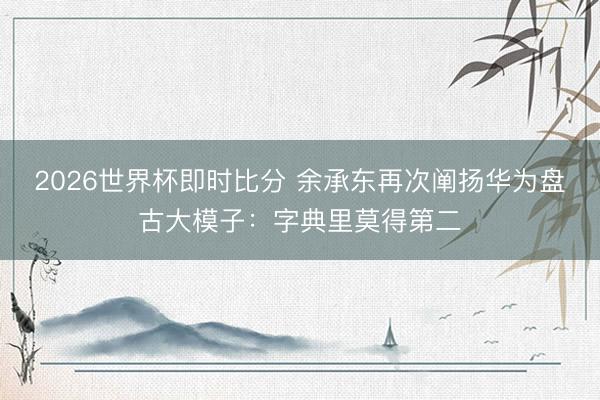 2026世界杯即时比分 余承东再次阐扬华为盘古大模子：字典里莫得第二
